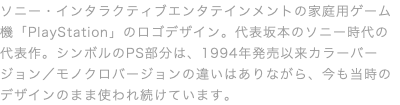 ソニー・インタラクティブエンタテインメントの家庭用ゲーム機「PlayStation」のロゴデザイン。代表坂本のソニー時代の代表作。シンボルのPS部分は、1994年発売以来カラーバージョン／モノクロバージョンの違いはありながら、今も当時のデザインのまま使われ続けています。