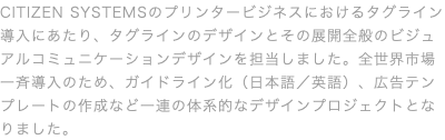 CITIZEN SYSTEMSのプリンタービジネスにおけるタグライン導入にあたり、タグラインのデザインとその展開全般のビジュアルコミュニケーションデザインを担当しました。全世界市場一斉導入のため、ガイドライン化（日本語／英語）、広告テンプレートの作成など一連の体系的なデザインプロジェクトとなりました。