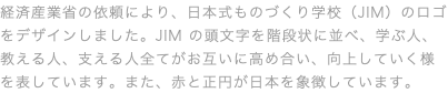 経済産業省の依頼により、日本式ものづくり学校（JIM）のロゴをデザインしました。JIM の頭⽂字を階段状に並べ、学ぶ⼈、教える⼈、⽀える⼈全てがお互いに⾼め合い、向上していく様を表しています。また、⾚と正円が⽇本を象徴しています。