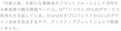 「列車の窓」を新たな情報表示プラットフォームとして活用する新感覚の観光情報サービス。NTTドコモとJR九州がサービス実用化を目指している。Xtone社がプロジェクトのUI/UXデザイン全体を担当する中で、クリエティブディレクションで参画しました。