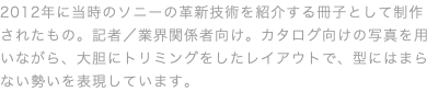 2012年に当時のソニーの革新技術を紹介する冊子として制作されたもの。記者／業界関係者向け。カタログ向けの写真を用いながら、大胆にトリミングをしたレイアウトで、型にはまらない勢いを表現しています。