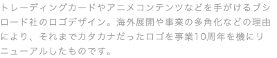 トレーディングカードやアニメコンテンツなどを手がけるブシロード社のロゴデザイン。海外展開や事業の多角化などの理由により、それまでカタカナだったロゴを事業10周年を機にリニューアルしたものです。